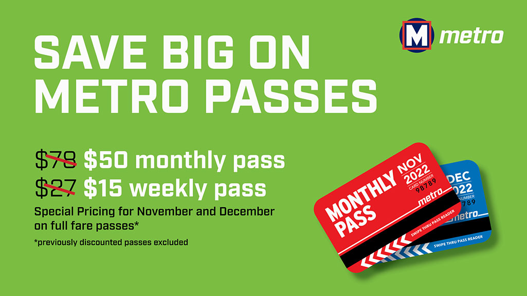 Save Big on Metro Passes. $50 montthly pass. $15 weekly pass. Special pricing for November and December full fare passes. Previous discounted passes excluded.